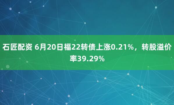 石匠配资 6月20日福22转债上涨0.21%，转股溢价率39.29%