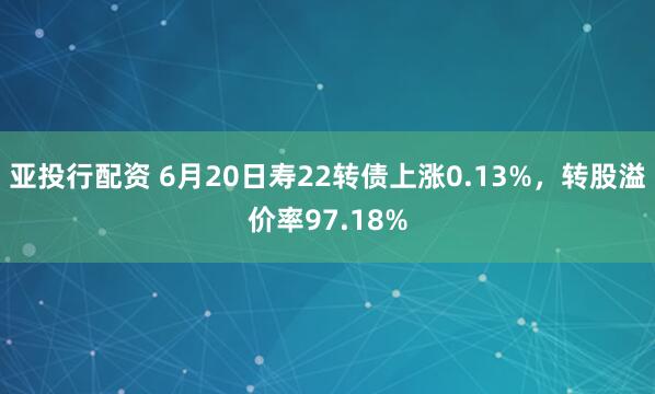 亚投行配资 6月20日寿22转债上涨0.13%，转股溢价率97.18%