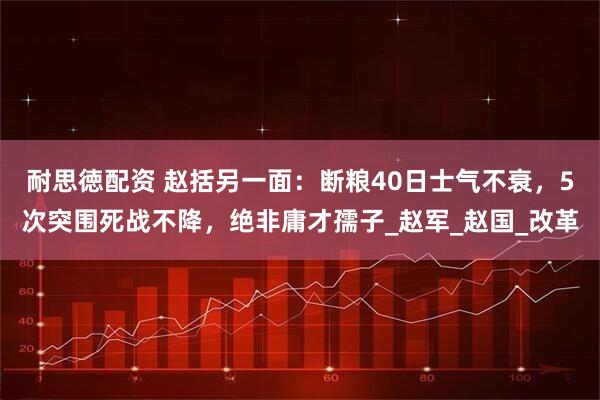 耐思徳配资 赵括另一面：断粮40日士气不衰，5次突围死战不降，绝非庸才孺子_赵军_赵国_改革