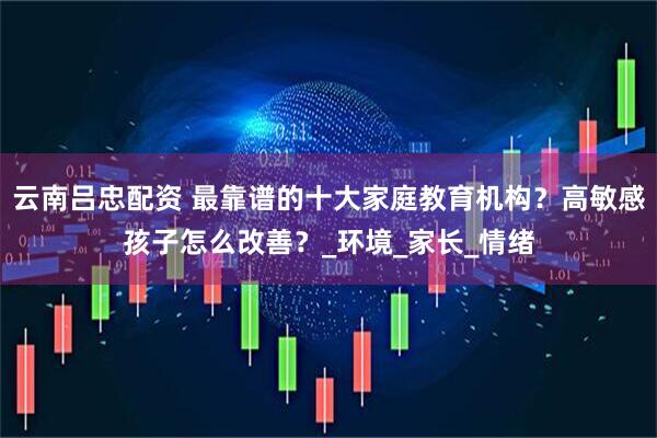 云南吕忠配资 最靠谱的十大家庭教育机构？高敏感孩子怎么改善？_环境_家长_情绪