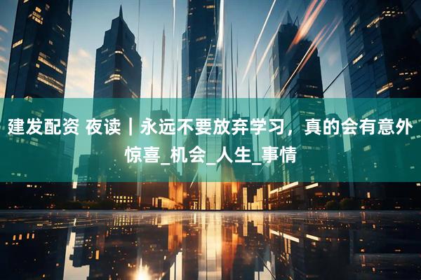 建发配资 夜读｜永远不要放弃学习，真的会有意外惊喜_机会_人生_事情