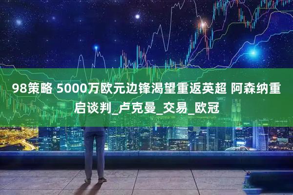 98策略 5000万欧元边锋渴望重返英超 阿森纳重启谈判_卢克曼_交易_欧冠
