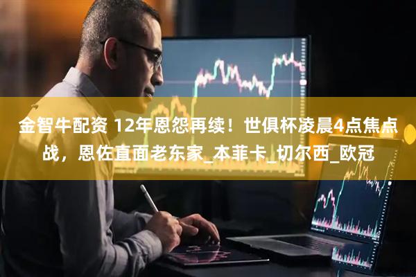 金智牛配资 12年恩怨再续！世俱杯凌晨4点焦点战，恩佐直面老东家_本菲卡_切尔西_欧冠