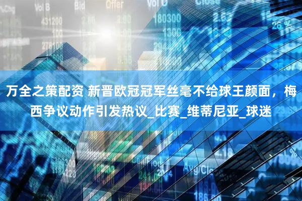 万全之策配资 新晋欧冠冠军丝毫不给球王颜面，梅西争议动作引发热议_比赛_维蒂尼亚_球迷
