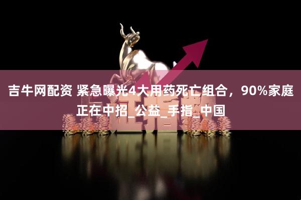 吉牛网配资 紧急曝光4大用药死亡组合，90%家庭正在中招_公益_手指_中国
