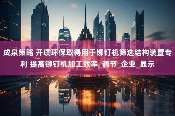 成泉策略 开璞环保取得用于铆钉机筛选结构装置专利 提高铆钉机加工效率_调节_企业_显示