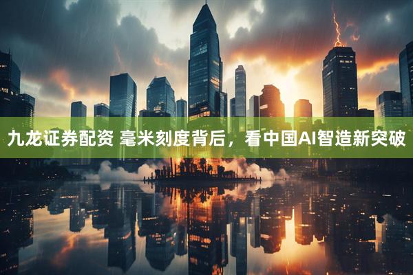 九龙证券配资 毫米刻度背后，看中国AI智造新突破