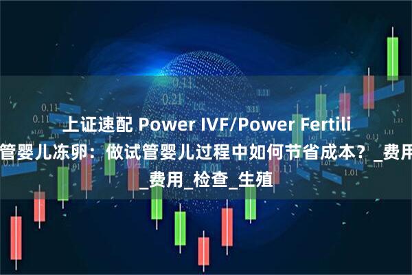 上证速配 Power IVF/Power Fertility 墨西哥试管婴儿冻卵：做试管婴儿过程中如何节省成本？_费用_检查_生殖