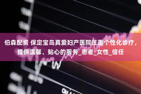 伯森配资 保定宝岛真爱妇产医院注重个性化诊疗，提供温馨、贴心的服务_患者_女性_信任