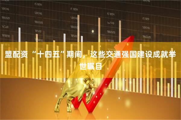 盟配资 “十四五”期间，这些交通强国建设成就举世瞩目
