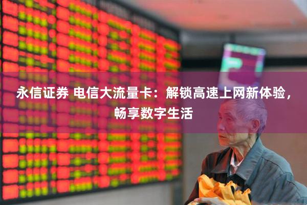 永信证券 电信大流量卡：解锁高速上网新体验，畅享数字生活