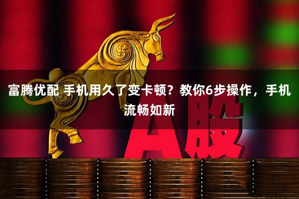 富腾优配 手机用久了变卡顿？教你6步操作，手机流畅如新