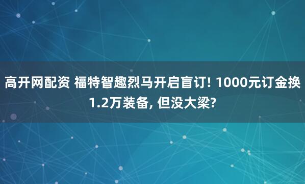高开网配资 福特智趣烈马开启盲订! 1000元订金换1.2万装备, 但没大梁?