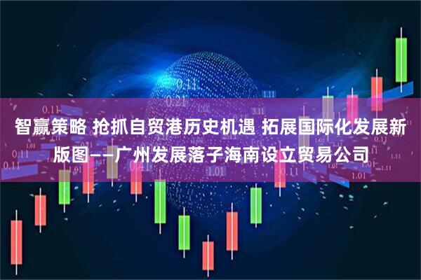 智赢策略 抢抓自贸港历史机遇 拓展国际化发展新版图——广州发展落子海南设立贸易公司