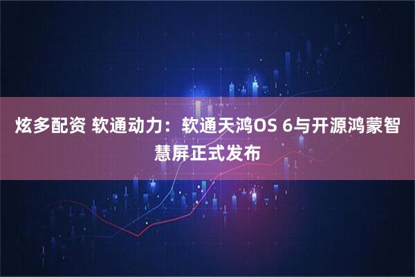 炫多配资 软通动力：软通天鸿OS 6与开源鸿蒙智慧屏正式发布