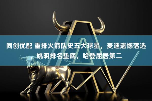同创优配 重排火箭队史五大球星，麦迪遗憾落选，姚明排名垫底，哈登屈居第二