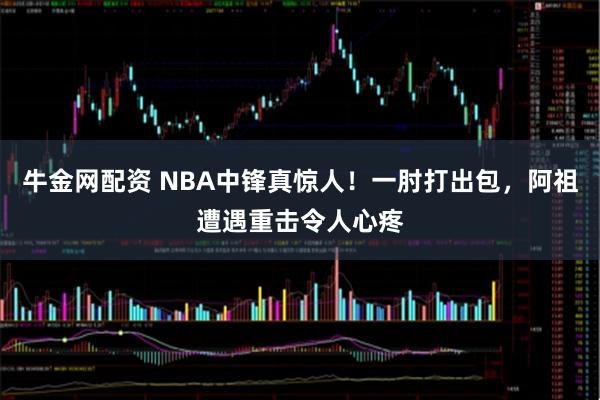 牛金网配资 NBA中锋真惊人！一肘打出包，阿祖遭遇重击令人心疼