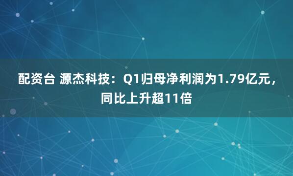 配资台 源杰科技：Q1归母净利润为1.79亿元，同比上升超11倍